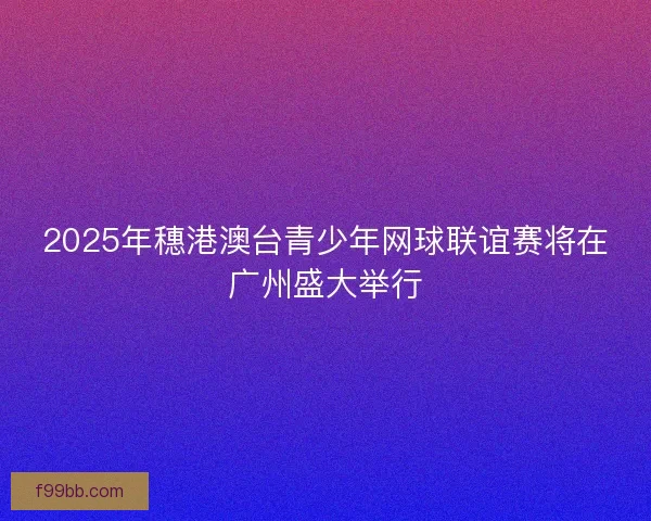 2025年穗港澳台青少年网球联谊赛将在广州盛大举行