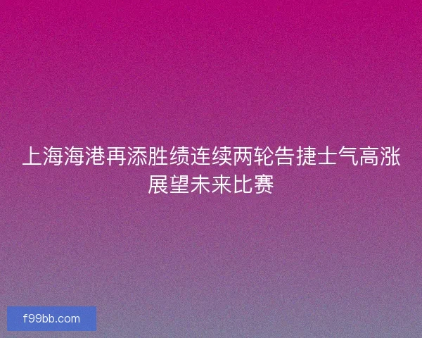 上海海港再添胜绩连续两轮告捷士气高涨展望未来比赛
