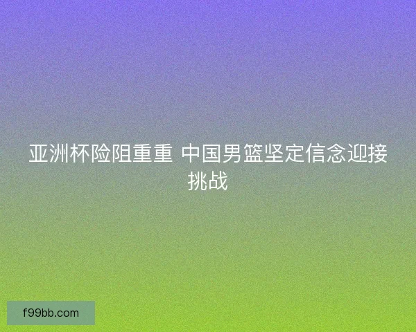 亚洲杯险阻重重 中国男篮坚定信念迎接挑战