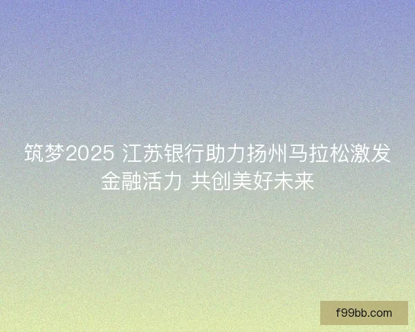 筑梦2025 江苏银行助力扬州马拉松激发金融活力 共创美好未来