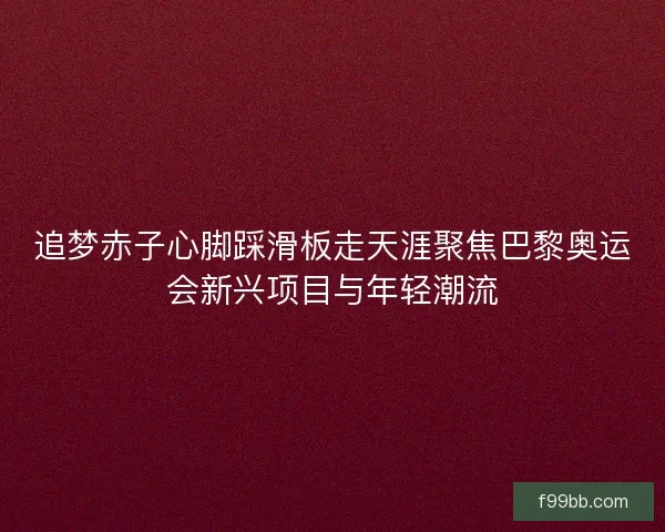追梦赤子心脚踩滑板走天涯聚焦巴黎奥运会新兴项目与年轻潮流